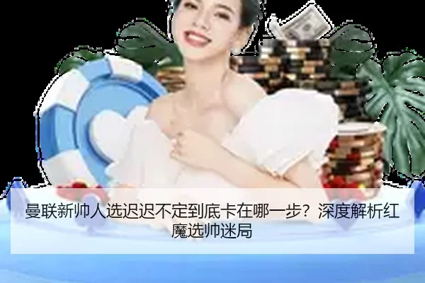 曼联新帅人选迟迟不定到底卡在哪一步？深度解析红魔选帅迷局