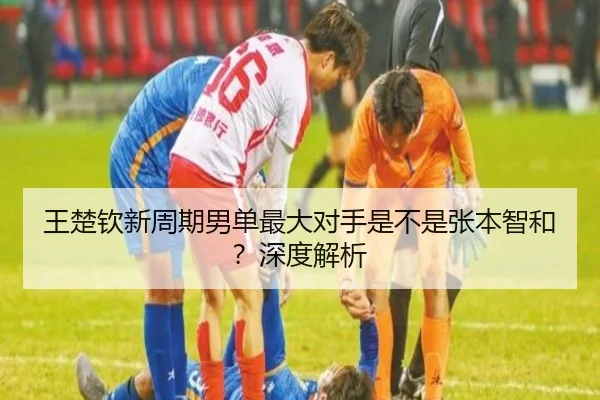 王楚钦新周期男单最大对手是不是张本智和？深度解析