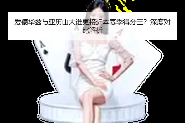 爱德华兹与亚历山大谁更接近本赛季得分王？深度对比解析